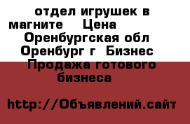 отдел игрушек в магните. › Цена ­ 150 000 - Оренбургская обл., Оренбург г. Бизнес » Продажа готового бизнеса   